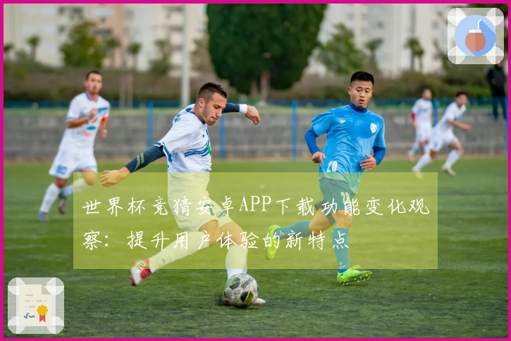 世界杯竞猜安卓APP下载功能变化观察:提升用户体验的新特点
