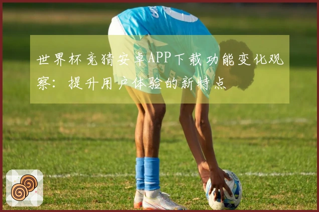 世界杯竞猜安卓APP下载功能变化观察：提升用户体验的新特点