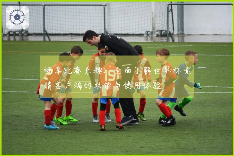 畅享比赛乐趣:全面了解世界杯竞猜客户端的功能与使用体验