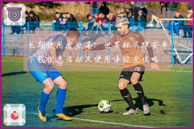 长期使用者分享:世界杯买球安卓下载优惠活动及使用体验全攻略